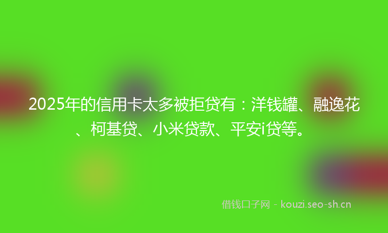 2025年的信用卡太多被拒贷有：洋钱罐、融逸花、柯基贷、小米贷款、平安i贷等。