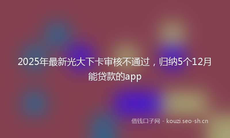2025年最新光大下卡审核不通过，归纳5个12月能贷款的app
