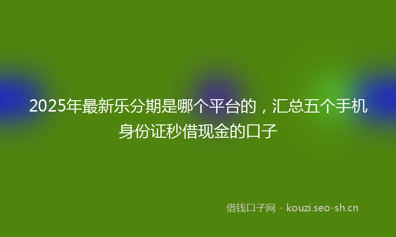 2025年最新乐分期是哪个平台的，汇总五个手机身份证秒借现金的口子