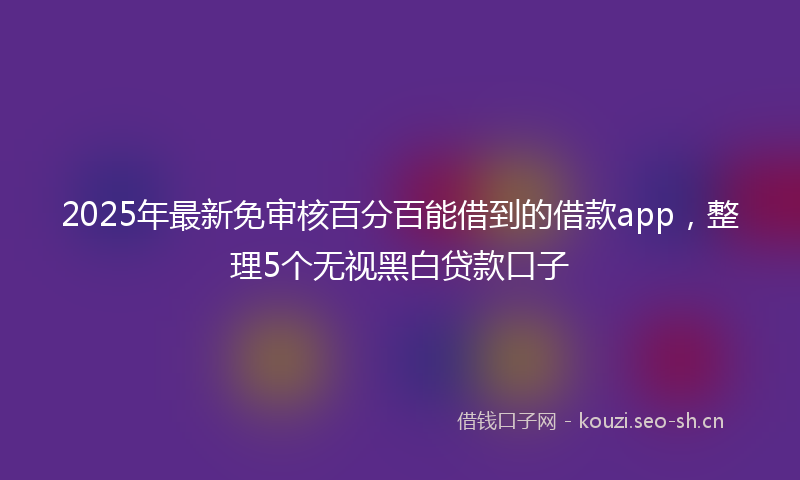 2025年最新免审核百分百能借到的借款app，整理5个无视黑白贷款口子