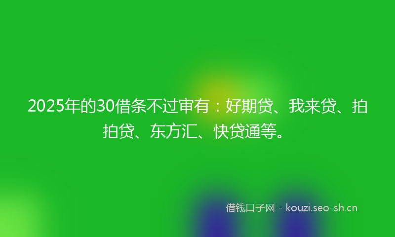 2025年的30借条不过审有：好期贷、我来贷、拍拍贷、东方汇、快贷通等。