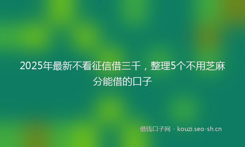 2025年最新不看征信借三千，整理5个不用芝麻分能借的口子