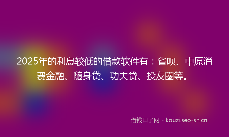 2025年的利息较低的借款软件有：省呗、中原消费金融、随身贷、功夫贷、投友圈等。
