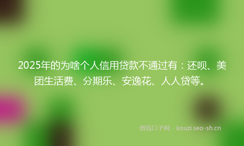 2025年的为啥个人信用贷款不通过有：还呗、美团生活费、分期乐、安逸花、人人贷等。