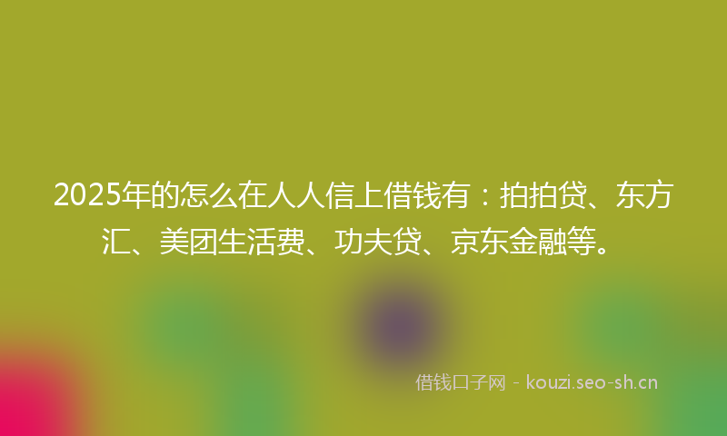 2025年的怎么在人人信上借钱有：拍拍贷、东方汇、美团生活费、功夫贷、京东金融等。