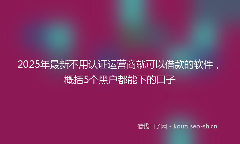 2025年最新不用认证运营商就可以借款的软件，概括5个黑户都能下的口子