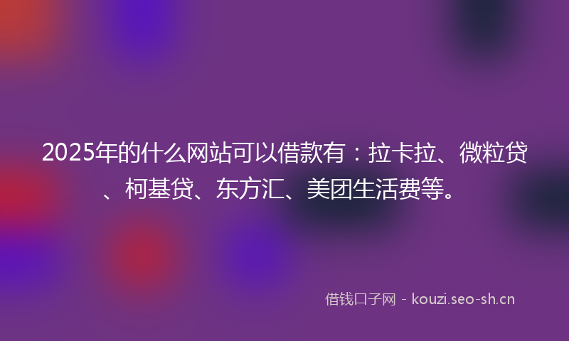 2025年的什么网站可以借款有：拉卡拉、微粒贷、柯基贷、东方汇、美团生活费等。