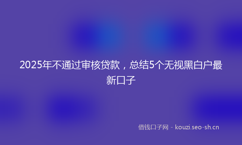 2025年不通过审核贷款，总结5个无视黑白户最新口子