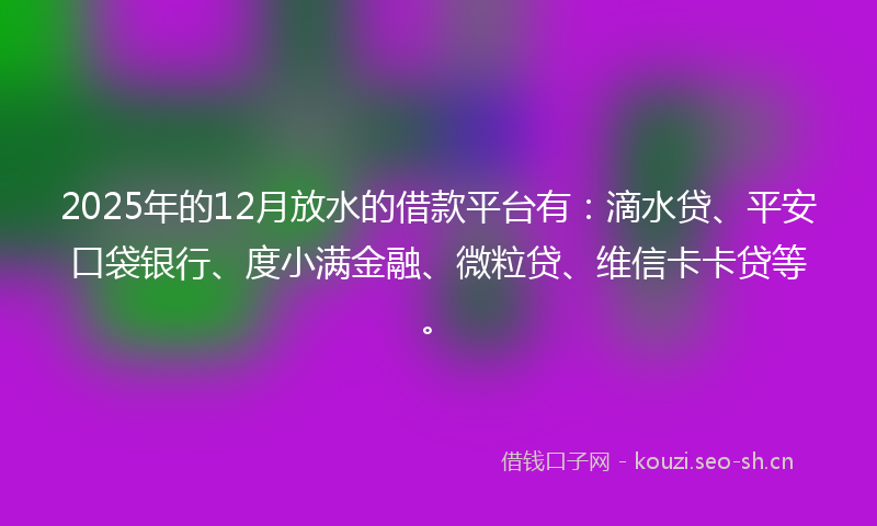 2025年的12月放水的借款平台有：滴水贷、平安口袋银行、度小满金融、微粒贷、维信卡卡贷等。
