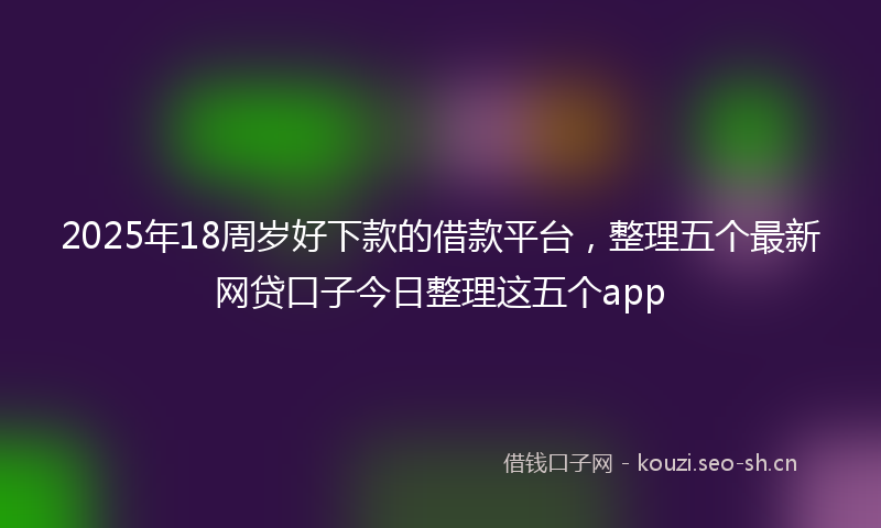 2025年18周岁好下款的借款平台，整理五个最新网贷口子今日整理这五个app