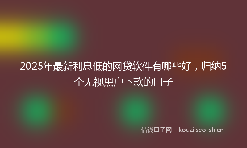 2025年最新利息低的网贷软件有哪些好，归纳5个无视黑户下款的口子