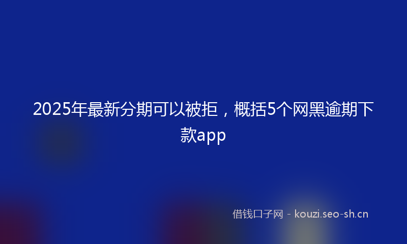 2025年最新分期可以被拒，概括5个网黑逾期下款app