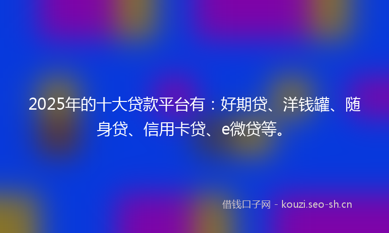 2025年的十大贷款平台有：好期贷、洋钱罐、随身贷、信用卡贷、e微贷等。