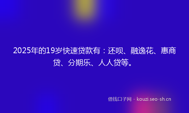 2025年的19岁快速贷款有：还呗、融逸花、惠商贷、分期乐、人人贷等。