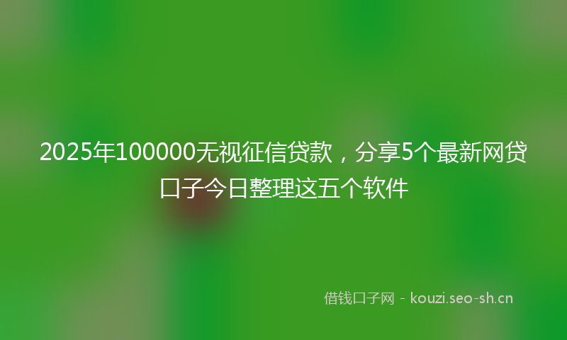 2025年100000无视征信贷款，分享5个最新网贷口子今日整理这五个软件