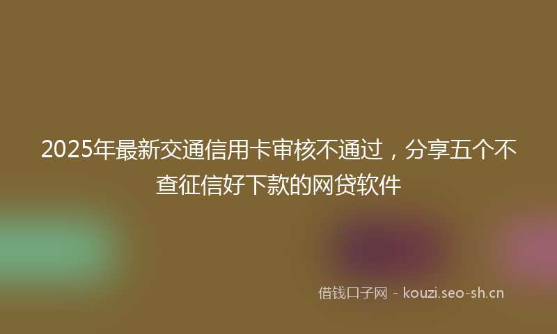 2025年最新交通信用卡审核不通过，分享五个不查征信好下款的网贷软件