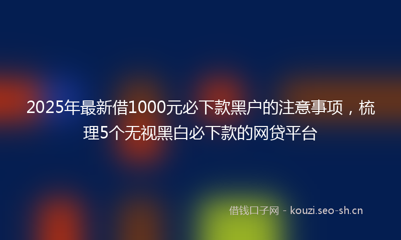 2025年最新借1000元必下款黑户的注意事项，梳理5个无视黑白必下款的网贷平台