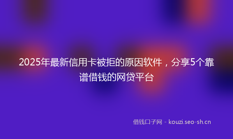 2025年最新信用卡被拒的原因软件，分享5个靠谱借钱的网贷平台