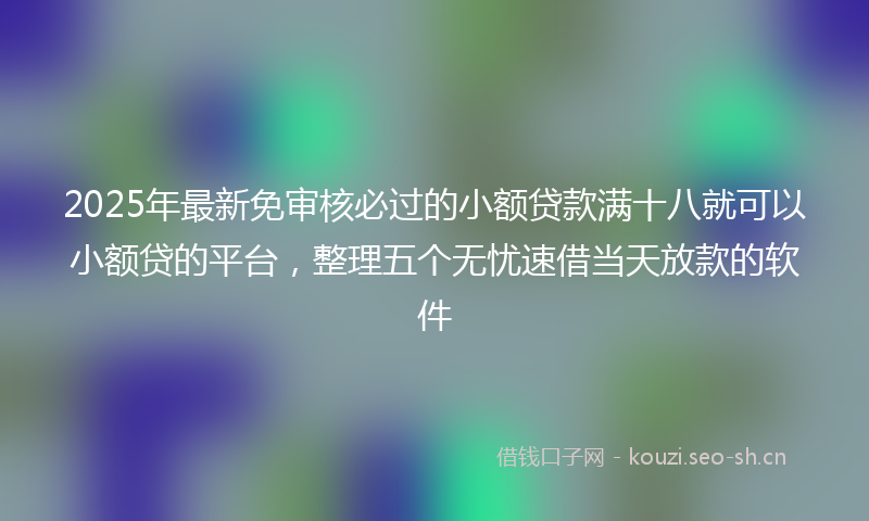 2025年最新免审核必过的小额贷款满十八就可以小额贷的平台，整理五个无忧速借当天放款的软件