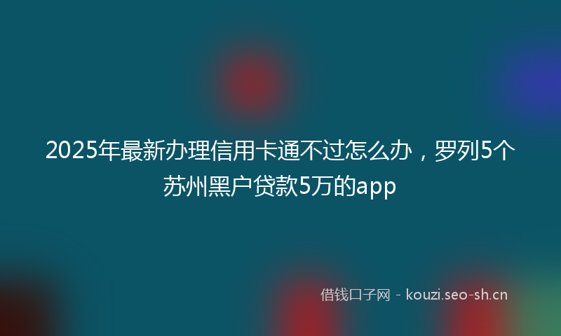 2025年最新办理信用卡通不过怎么办，罗列5个苏州黑户贷款5万的app