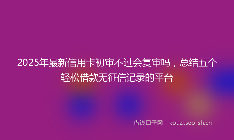 2025年最新信用卡初审不过会复审吗，总结五个轻松借款无征信记录的平台