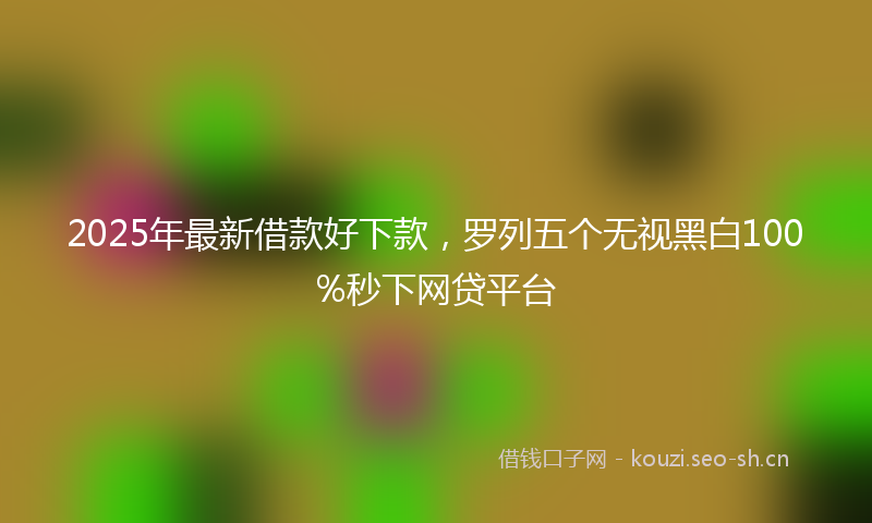 2025年最新借款好下款，罗列五个无视黑白100%秒下网贷平台