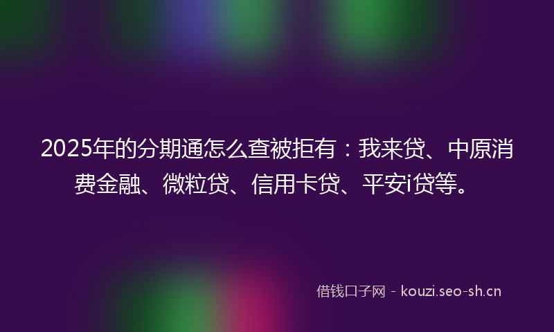 2025年的分期通怎么查被拒有：我来贷、中原消费金融、微粒贷、信用卡贷、平安i贷等。
