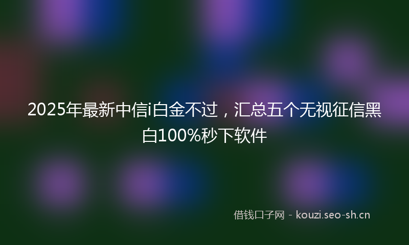 2025年最新中信i白金不过，汇总五个无视征信黑白100%秒下软件