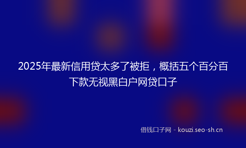 2025年最新信用贷太多了被拒，概括五个百分百下款无视黑白户网贷口子
