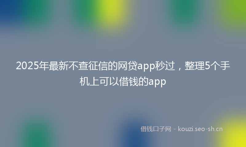 2025年最新不查征信的网贷app秒过，整理5个手机上可以借钱的app