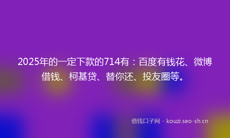 2025年的一定下款的714有：百度有钱花、微博借钱、柯基贷、替你还、投友圈等。