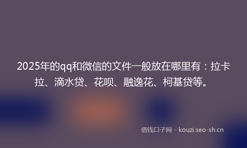 2025年的qq和微信的文件一般放在哪里有：拉卡拉、滴水贷、花呗、融逸花、柯基贷等。