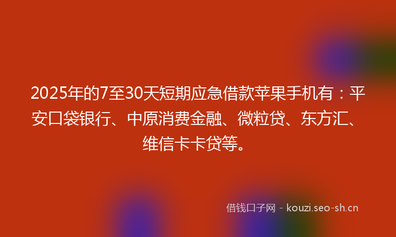 2025年的7至30天短期应急借款苹果手机有：平安口袋银行、中原消费金融、微粒贷、东方汇、维信卡卡贷等。
