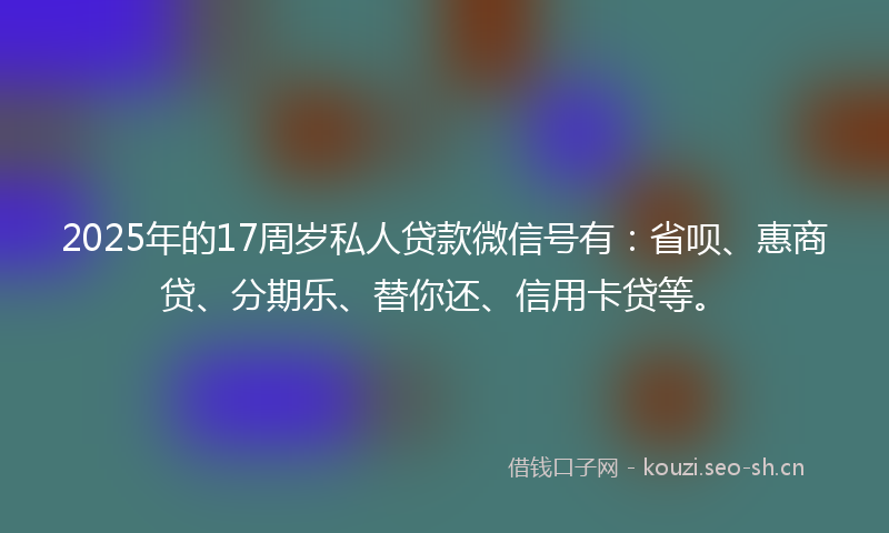 2025年的17周岁私人贷款微信号有：省呗、惠商贷、分期乐、替你还、信用卡贷等。