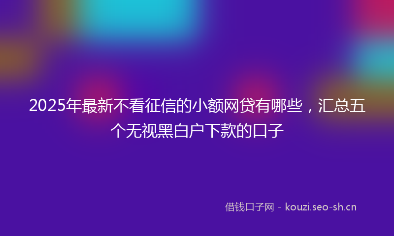 2025年最新不看征信的小额网贷有哪些,汇总五个无视黑白户下款的口子
