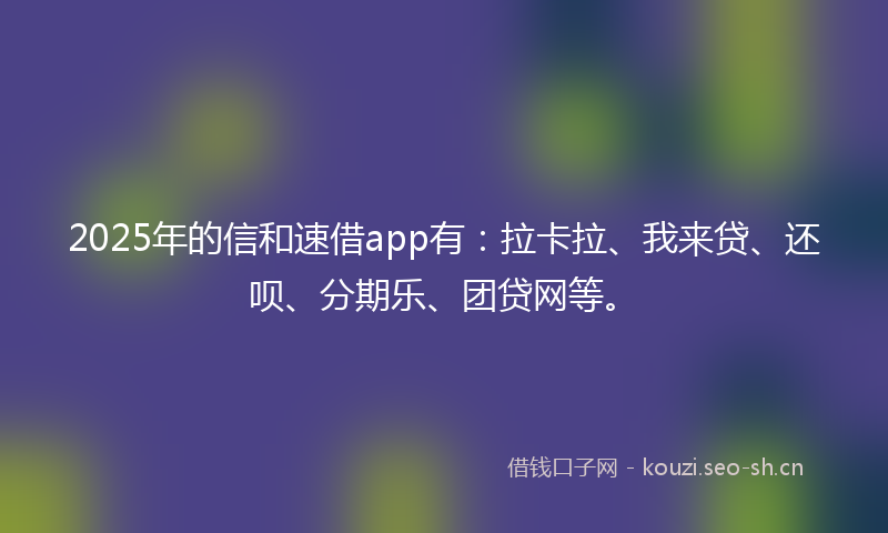 2025年的信和速借app有：拉卡拉、我来贷、还呗、分期乐、团贷网等。