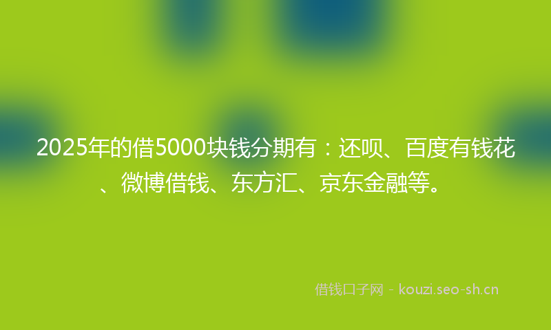 2025年的借5000块钱分期有：还呗、百度有钱花、微博借钱、东方汇、京东金融等。