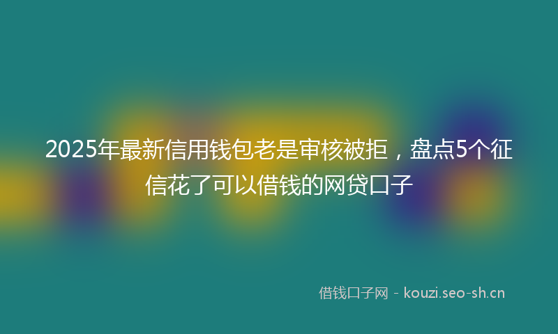2025年最新信用钱包老是审核被拒，盘点5个征信花了可以借钱的网贷口子