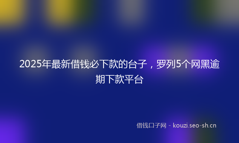 2025年最新借钱必下款的台子，罗列5个网黑逾期下款平台