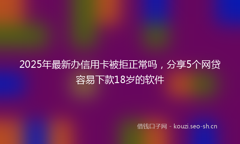 2025年最新办信用卡被拒正常吗，分享5个网贷容易下款18岁的软件