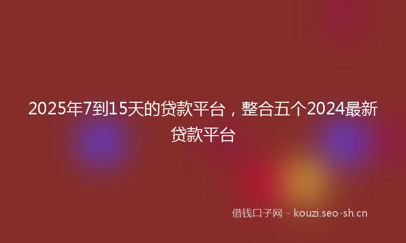 2025年7到15天的贷款平台，整合五个2024最新贷款平台