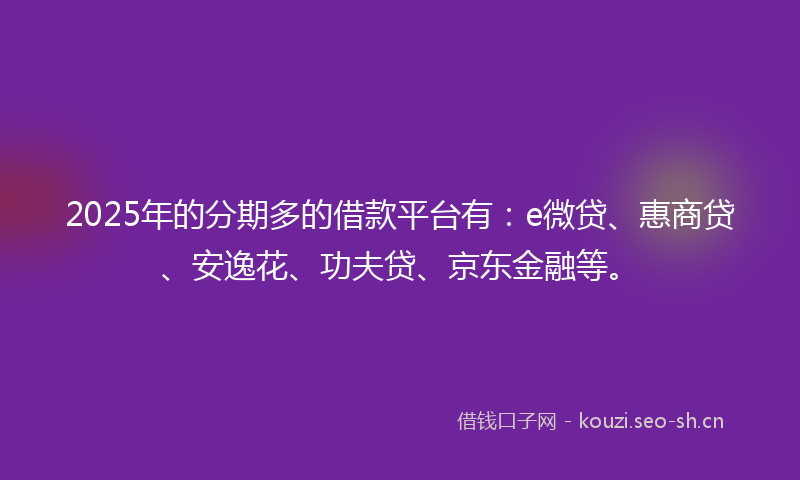 2025年的分期多的借款平台有：e微贷、惠商贷、安逸花、功夫贷、京东金融等。