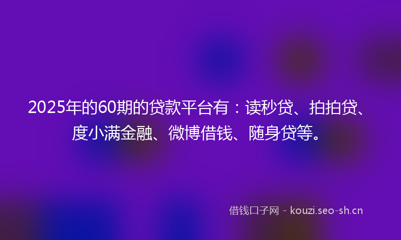 2025年的60期的贷款平台有：读秒贷、拍拍贷、度小满金融、微博借钱、随身贷等。