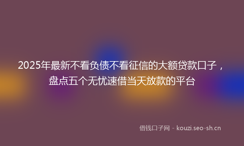 2025年最新不看负债不看征信的大额贷款口子，盘点五个无忧速借当天放款的平台