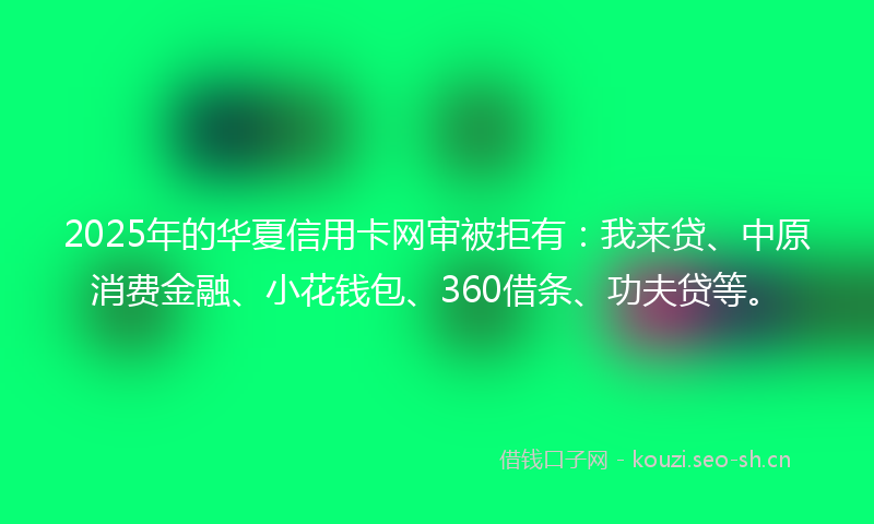 2025年的华夏信用卡网审被拒有：我来贷、中原消费金融、小花钱包、360借条、功夫贷等。