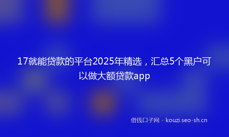 17就能贷款的平台2025年精选，汇总5个黑户可以做大额贷款app