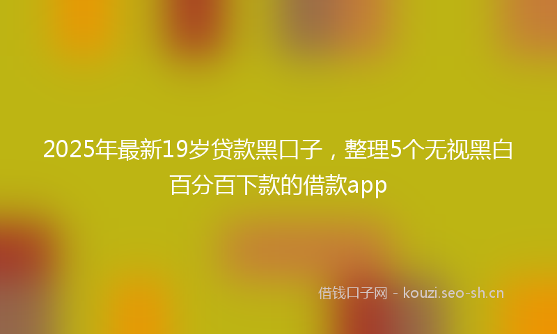 2025年最新19岁贷款黑口子，整理5个无视黑白百分百下款的借款app