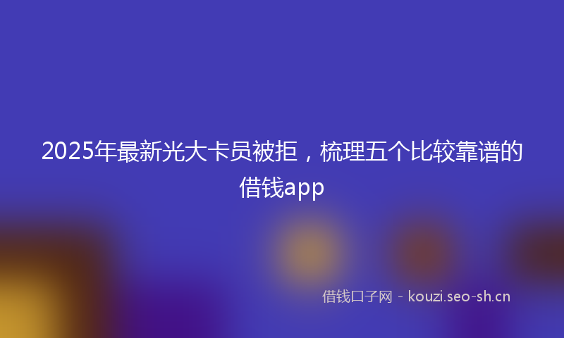 2025年最新光大卡员被拒，梳理五个比较靠谱的借钱app