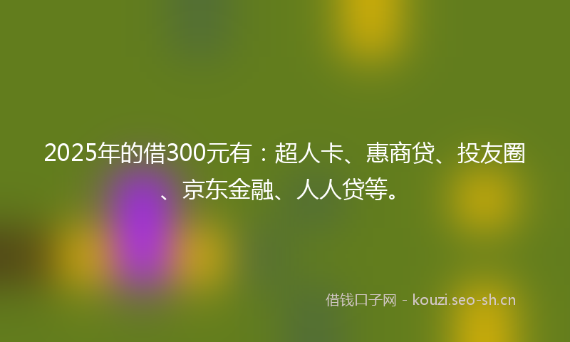 2025年的借300元有：超人卡、惠商贷、投友圈、京东金融、人人贷等。