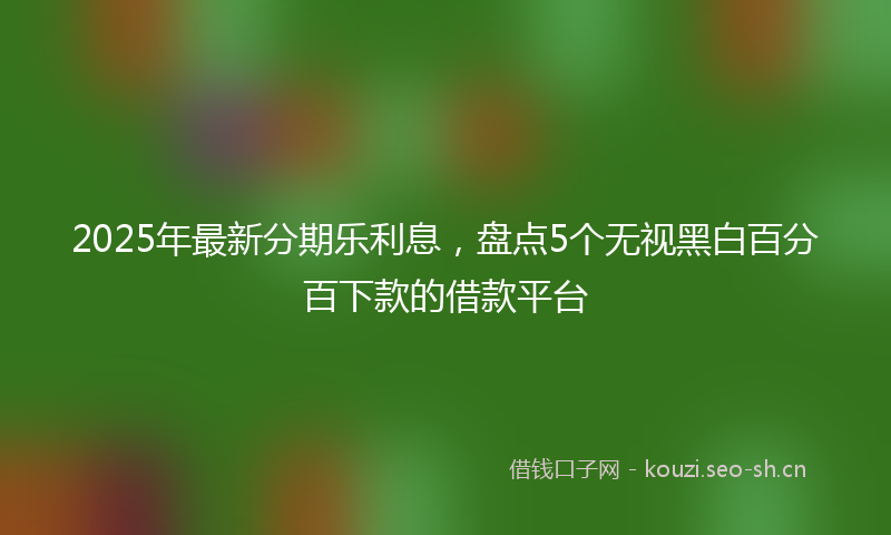 2025年最新分期乐利息，盘点5个无视黑白百分百下款的借款平台
